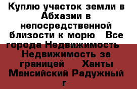 Куплю участок земли в Абхазии в непосредственной близости к морю - Все города Недвижимость » Недвижимость за границей   . Ханты-Мансийский,Радужный г.